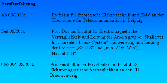 Textfeld: BerufserfahrungAb 08/2018:	Professur fr theoretische Elektrotechnik und EMV an der Hochschule fr Telekommunikation in Leipzig.Seit 08/2010:	Post-Doc am Institut fr Elektromagnetische 	Vertrglichkeit und Leitung der Arbeitsgruppe Skaliertes 	Instrumenten-Lande-System; Einwerbung und Leitung 	der Projekte Sk-ILS und min-VOR-Win, 	Navant-NG. 06/2004-08/2010:	Wissenschaftlicher Mitarbeiter am Institut fr 	Elektromagnetische Vertrglichkeit an der TU 	Braunschweig