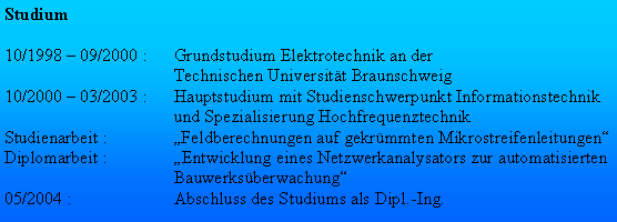 Textfeld: Studium10/1998  09/2000 :	Grundstudium Elektrotechnik an der 	Technischen Universitt Braunschweig10/2000  03/2003 :	Hauptstudium mit Studienschwerpunkt Informationstechnik 	und Spezialisierung HochfrequenztechnikStudienarbeit :	Feldberechnungen auf gekrmmten Mikrostreifenleitungen
Diplomarbeit :	Entwicklung eines Netzwerkanalysators zur automatisierten 	Bauwerksberwachung05/2004 : 	Abschluss des Studiums als Dipl.-Ing.