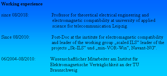 Textfeld: Working experiencesince 08/2018:	Professor for theoretical electrical engineering and electromagnetic compatibility at university of applied science for telecommunication Leipzig.Since 08/2010:	Post-Doc at the institute for electromagnetic compatibility 	and leader of the working group scaled ILS leader of the 	projects Sk-ILS und min-VOR-Win, Navant-NG. 06/2004-08/2010:	Wissenschaftlicher Mitarbeiter am Institut fr 	Elektromagnetische Vertrglichkeit an der TU 	Braunschweig